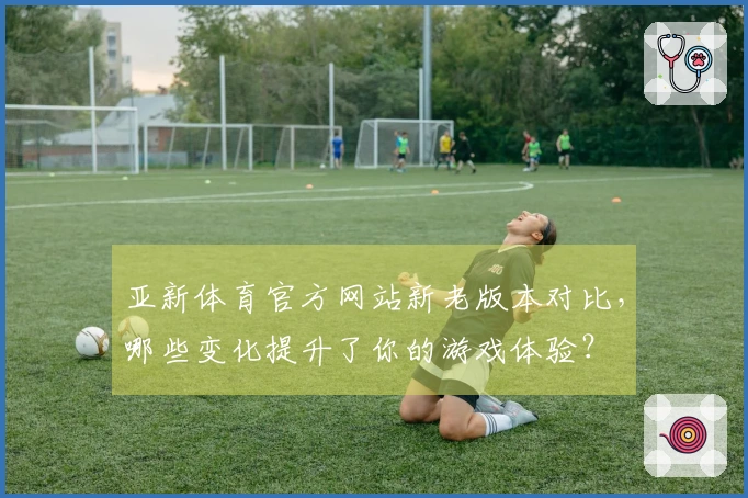 亚新体育官方网站新老版本对比，哪些变化提升了你的游戏体验？