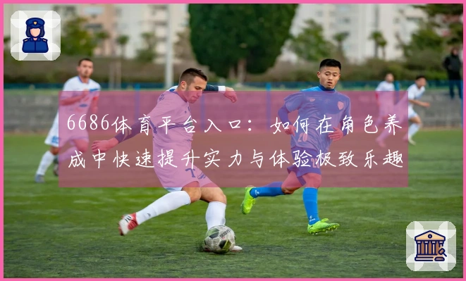 6686体育平台入口：如何在角色养成中快速提升实力与体验极致乐趣