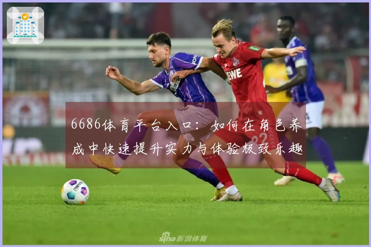 6686体育平台入口：如何在角色养成中快速提升实力与体验极致乐趣