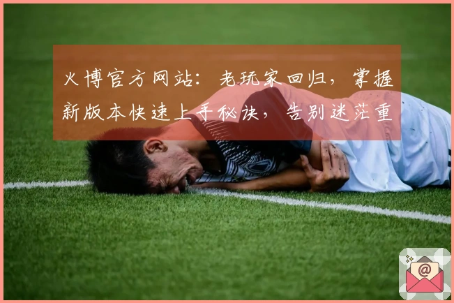 火博官方网站：老玩家回归，掌握新版本快速上手秘诀，告别迷茫重拾巅峰手感