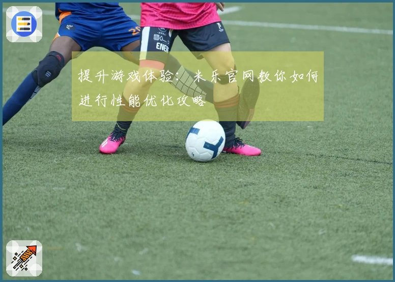 提升游戏体验：米乐官网教你如何进行性能优化攻略