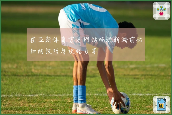 在亚新体育官方网站畅玩新游前必知的技巧与攻略分享