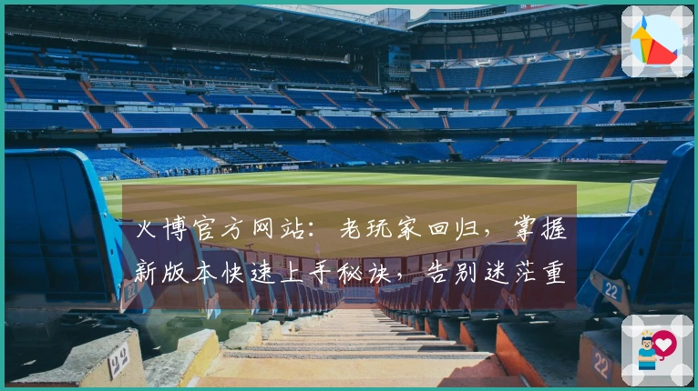 火博官方网站：老玩家回归，掌握新版本快速上手秘诀，告别迷茫重拾巅峰手感